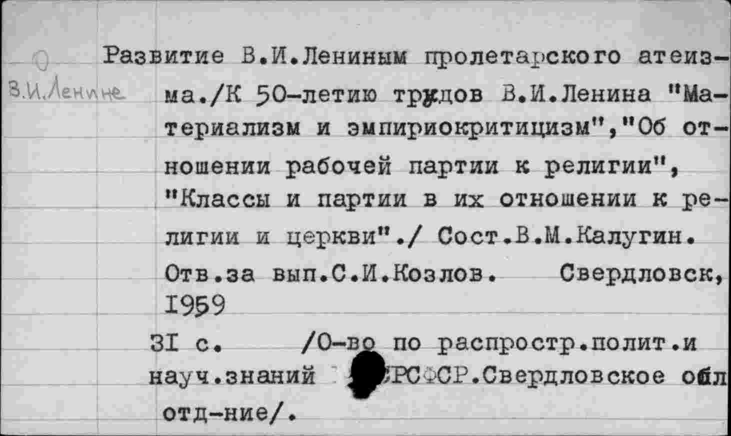 ﻿Развитие В.И.Лениным пролетарского атеиз ма./К 50-летию трудов В.И.Ленина “Материализм и эмпириокритицизм”,"Об отношении рабочей партии к религии”, “Классы и партии в их отношении к религии и церкви"./ Сост.В.М.Калугин. Отв.за вып.С.И.Козлов. Свердловск, 1959
31 с. /0-в^ по распростр.полит.и науч.знаний ЯЬРСФСР.Свердловское ойл отд-ние/.